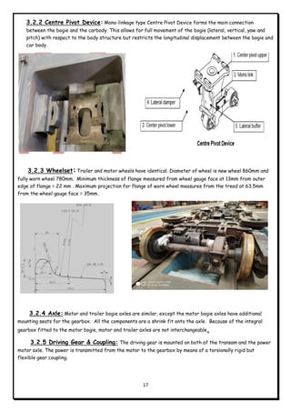 17
3.2.2 Centre Pivot Device: Mono-linkage type Centre Pivot Device forms the main connection
between the bogie and the carbody. This allows for full movement of the bogie (lateral, vertical, yaw and
pitch) with respect to the body structure but restricts the longitudinal displacement between the bogie and
car body.
3.2.3 Wheelset: Trailer and motor wheels have identical. Diameter of wheel is new wheel 860mm and
fully worn wheel 780mm. Minimum thickness of flange measured from wheel gauge face at 13mm from outer
edge of flange = 22 mm . Maximum projection for flange of worn wheel measures from the tread at 63.5mm
from the wheel gauge face = 35mm.
3.2.4 Axle: Motor and trailer bogie axles are similar, except the motor bogie axles have additional
mounting seats for the gearbox. All the components are a shrink fit onto the axle. Because of the integral
gearbox fitted to the motor bogie, motor and trailer axles are not interchangeable.
3.2.5 Driving Gear & Coupling: The driving gear is mounted on both of the transom and the power
motor axle. The power is transmitted from the motor to the gearbox by means of a torsionally rigid but
flexible gear coupling.
 
