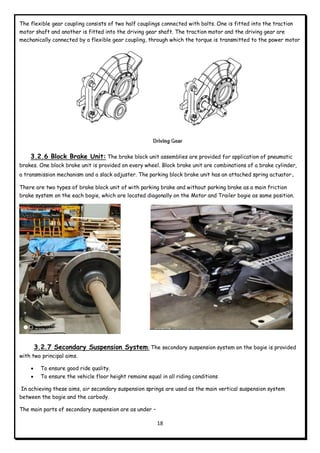 18
The flexible gear coupling consists of two half couplings connected with bolts. One is fitted into the traction
motor shaft and another is fitted into the driving gear shaft. The traction motor and the driving gear are
mechanically connected by a flexible gear coupling, through which the torque is transmitted to the power motor
3.2.6 Block Brake Unit: The brake block unit assemblies are provided for application of pneumatic
brakes. One block brake unit is provided on every wheel. Block brake unit are combinations of a brake cylinder,
a transmission mechanism and a slack adjuster. The parking block brake unit has an attached spring actuator.
There are two types of brake block unit of with parking brake and without parking brake as a main friction
brake system on the each bogie, which are located diagonally on the Motor and Trailer bogie as same position.
3.2.7 Secondary Suspension System: The secondary suspension system on the bogie is provided
with two principal aims.
 To ensure good ride quality.
 To ensure the vehicle floor height remains equal in all riding conditions
In achieving these aims, air secondary suspension springs are used as the main vertical suspension system
between the bogie and the carbody.
The main parts of secondary suspension are as under –
 
