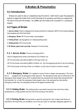 20
4.Brakes & Pneumatics
4.1 Introduction
Brakes are used to slow or completely stop the motion . Delhi metro uses the pneumatic
system to apply the brake that is with the help of air pressure and they are regenerate
the electricity with the brakes . So, DMRC use the brake with its benefit in economical
manner.
4.2 Types of Brake
1. Service Brake: Electric Regenerative brake and Electro-Pneumatic (EP) friction brake blending,
Load weighed and Jerk Controlled
2. Emergency Brake: EP friction brake, Load weighed
3. Parking Brake: Spring applied, air-release parking brake
4. Holding Brake: EP friction brake
5. BP (Brake pipe)-back up brake: Pneumatic friction brake
4.2.1 Service Brake: Priority of braking effort;
- Electric Regenerative brake controlled by C/I of Motor car
- EP friction brake controlled by BECU of Driving trailer car
- EP friction brake controlled by BECU of Motor car (In the beginning and end of service braking)
- EP friction brake of Driving Trailer car & Motor car (In case of failure of electric brake)
4.2.2 Emergency Brake: It is applied in case of failure, danger and emergency. The train
set is equipped with an emergency brake loop wire. The emergency brake loop is connected to the
emergency brake magnet valve, which is opened when de-energized and closed when energized (Fail-
safe system). So, in case the emergency brake magnet valve is de-energized by interrupting
emergency brake loop, the emergency brake will be applied automatically.
4.2.3 Holding Brake: The holding brake is provided to prevent the train from rolling
backwards on a rising gradient and the train from moving at the station.
4.2.4 Parking Brake: Parking brake is used for parking the train in depot and these are
installed at Driving trailer car and Motor cars (1 set per axle). It is present diagonally opposite to
 