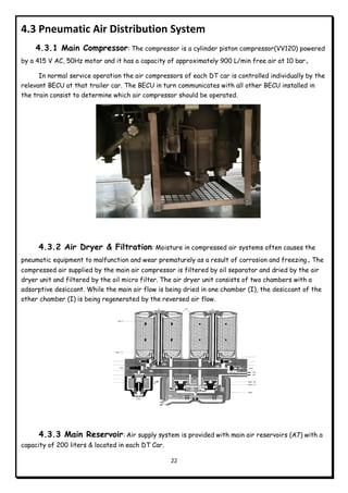 22
4.3 Pneumatic Air Distribution System
4.3.1 Main Compressor: The compressor is a cylinder piston compressor(VV120) powered
by a 415 V AC, 50Hz motor and it has a capacity of approximately 900 L/min free air at 10 bar.
In normal service operation the air compressors of each DT car is controlled individually by the
relevant BECU at that trailer car. The BECU in turn communicates with all other BECU installed in
the train consist to determine which air compressor should be operated.
4.3.2 Air Dryer & Filtration: Moisture in compressed air systems often causes the
pneumatic equipment to malfunction and wear prematurely as a result of corrosion and freezing. The
compressed air supplied by the main air compressor is filtered by oil separator and dried by the air
dryer unit and filtered by the oil micro filter. The air dryer unit consists of two chambers with a
adsorptive desiccant. While the main air flow is being dried in one chamber (I), the desiccant of the
other chamber (I) is being regenerated by the reversed air flow.
4.3.3 Main Reservoir: Air supply system is provided with main air reservoirs (A7) with a
capacity of 200 liters & located in each DT Car.
 