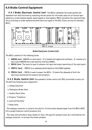 24
4.4 Brake Control Equipment
4.4.1 Brake Electronic Control Unit: The BECU commands the brake system and
implement anti-skid functions by evaluating the set points for the brake value out of various input
signals (e.g. brake demand signals, speed signals or load signals.) BECU calculates the required brake
force according to brake demand and send electrical signal to the BCU. Every car has its individual
BECU.
The BECU consists of the following Cards:
1. MB04B Card - MB04B is a main board. It is loaded with application software. It consists of a
main board MB03B and a man machine interface (MMI).
2. EB01B Card- The board is used to enhance the input and output operations of the main board.
3. CB07A Card - CB07A is a communication board in the ESRA system.
4. PB03A Card - PB03A is used to power the BECU. It meets the demands of both the
electronic boards and the sensors and actuators.
4.4.2 Brake Control Unit: One pneumatic brake control unit (B3) is provided in every car.
The BCU has following main components :
a. Analog Converter
b. Emergency Brake Valve
c. Double Check Valve
d. Pressure Transducer
e. Load Limiting Valve
f. Relay Valve
The analogue converter in converts the electric friction brake demand signal from the BECU (B15)
into a proportional pre-control pressure (Cv).
The relay valve provides a large volume air flow a the specific pressure level, pre-controlled by the
analogue converter, to actuate the brake cylinders.
 