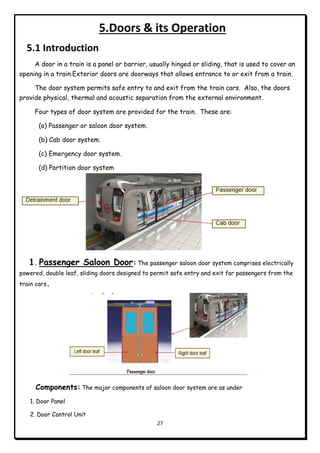 27
5.Doors & its Operation
5.1 Introduction
A door in a train is a panel or barrier, usually hinged or sliding, that is used to cover an
opening in a train.Exterior doors are doorways that allows entrance to or exit from a train.
The door system permits safe entry to and exit from the train cars. Also, the doors
provide physical, thermal and acoustic separation from the external environment.
Four types of door system are provided for the train. These are:
(a) Passenger or saloon door system.
(b) Cab door system.
(c) Emergency door system.
(d) Partition door system
1. Passenger Saloon Door: The passenger saloon door system comprises electrically
powered, double leaf, sliding doors designed to permit safe entry and exit for passengers from the
train cars.
Components: The major components of saloon door system are as under
1. Door Panel
2. Door Control Unit
 