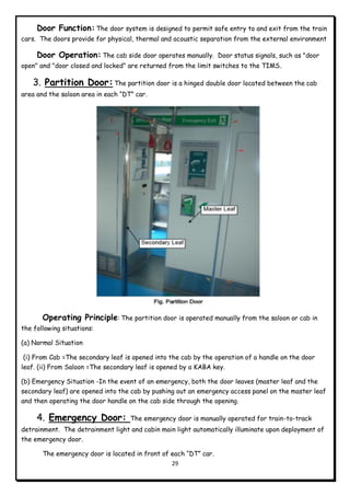 29
Door Function: The door system is designed to permit safe entry to and exit from the train
cars. The doors provide for physical, thermal and acoustic separation from the external environment
Door Operation: The cab side door operates manually. Door status signals, such as "door
open" and "door closed and locked" are returned from the limit switches to the TIMS.
3. Partition Door:The partition door is a hinged double door located between the cab
area and the saloon area in each “DT” car.
Operating Principle: The partition door is operated manually from the saloon or cab in
the following situations:
(a) Normal Situation
(i) From Cab =The secondary leaf is opened into the cab by the operation of a handle on the door
leaf. (ii) From Saloon =The secondary leaf is opened by a KABA key.
(b) Emergency Situation -In the event of an emergency, both the door leaves (master leaf and the
secondary leaf) are opened into the cab by pushing out an emergency access panel on the master leaf
and then operating the door handle on the cab side through the opening.
4. Emergency Door: The emergency door is manually operated for train-to-track
detrainment. The detrainment light and cabin main light automatically illuminate upon deployment of
the emergency door.
The emergency door is located in front of each “DT” car.
 