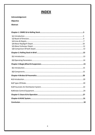 4
INDEX
Acknowledgement
Objective
Abstract
Chapter-1: DMRC & its Rolling Stock……………………………………………………………………………….….5
1.1 Introduction…………………………………………………………………………………………………………….........5
1.2 Board of Directors…………………………………………………………………………………………………………...6
1.3 Lines & Depots………………………………………………………………………………………………………………...7
1.4 About Najafgarh Depot………………………………………………………………………………………………..…10
1.5 About Sultanpur Depot………………………………………………………………………………………………..….11
1.6 Comparison Of both depot……………………………………………………………………………………………...12
Chapter-2: Rolling Stock In Brief………………………………………………………………………………………...13
2.1 Introduction…………………………………………………………………………………………………………………....13
2.2 Operating Parameters……………………………………………………………………………………………………..14
Chapter-3:Bogie,Wheel & Suspension………………………………………………………………………………...15
3.1 Introduction…………………………………………………………………………………………………………………….15
3.2 Components…………………………………………………………………………………………………………………...15
Chapter-4:Brakes & Pneumatics…………………………………………………………………………………………20
4.1 Introduction…………………………………………………………………………………………………………………..…20
4.2 Types Of Brake………………………………………………………………………………………………………………….20
4.3 Pneumatic Air Distribution System……………………………………………………………………………………22
4.4 Brake Control Equipment………………………………………………………………………………………………….24
Chapter-5: Doors & its Operation……………………………………………………………………………………….27
Chapter-6:HVAC System……………………………………………………………………………………………………..31
Conclusion…………………………………………………………………………………………………………………………..32
 