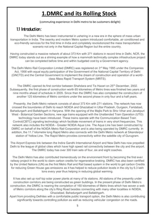 5
1.DMRC and its Rolling Stock
(commuting experience in Delhi metro to be customers delight)
1.1 Introduction:
The Delhi Metro has been instrumental in ushering in a new era in the sphere of mass urban
transportation in India. The swanky and modern Metro system introduced comfortable, air conditioned and
eco-friendly services for the first time in India and completely revolutionized the mass transportation
scenario not only in the National Capital Region but the entire country.
Having constructed a massive network of about 373 Km with 271 stations in record time in Delhi, NCR, the
DMRC today stands out as a shining example of how a mammoth technically complex infrastructure project
can be completed before time and within budgeted cost by a Government agency.
The Delhi Metro Rail Corporation Limited (DMRC) was registered on 3rd
May 1995 under the Companies
Act, 1956 with equal equity participation of the Government of the National Capital Territory of Delhi
(GNCTD) and the Central Government to implement the dream of construction and operation of a world-
class Mass Rapid Transport System (MRTS).
The DMRC opened its first corridor between Shahdara and Tis Hazari on 25th
December, 2002.
Subsequently, the first phase of construction worth 65 kilometres of Metro lines was finished two years and
nine months ahead of schedule in 2005. Since then the DMRC has also completed the construction of
another 125 kilometres of Metro corridors under the second phase in only four and a half years.
Presently, the Delhi Metro network consists of about 373 Km with 271 stations. The network has now
crossed the boundaries of Delhi to reach NOIDA and Ghaziabad in Uttar Pradesh, Gurgaon, Faridabad,
Bahadurgarh and Ballabhgarh in Haryana. With the opening of the Majlis Park to Shiv Vihar and Janakpuri
West - Botanical Garden Sections, new age trains equipped with the Unattended Train Operation (UTO)
technology have been introduced. These trains operate with the Communication Based Train
Control(CBTC) signaling technology which facilitate movement of trains in very short frequencies. This
network also includes the NOIDA - Greater NOIDA Aqua Line. The Aqua Line has been constructed by
DMRC on behalf of the NOIDA Metro Rail Corporation and is also being operated by DMRC currently. In
addition, the 11.7 kilometre long Rapid Metro also connects with the Delhi Metro network at Sikanderpur
station of Yellow Line. The Rapid Metro provides connectivity within the satellite city of Gurugram.
The Airport Express link between the Indira Gandhi International Airport and New Delhi has now propelled
Delhi to the league of global cities which have high speed rail connectivity between the city and the airport.
The DMRC today has over 300 train sets of four, six and eight coaches.
The Delhi Metro has also contributed tremendously on the environment front by becoming the first ever
railway project in the world to claim carbon credits for regenerative braking. DMRC has also been certified
by the United Nations (UN) as the first Metro Rail and Rail based system in the world to get carbon Credits
for reducing Green House gas emissions as it has helped to reduce pollution levels in the city by 6.3 lakh
tons every year thus helping in reducing global warming.
It has also set up roof top solar power plants at many of its stations. All stations of the presently under
construction corridors are being constructed as green buildings. In the present phase of Delhi Metro’s
construction, the DMRC is nearing the completion of 160 kilometres of Metro lines which has woven a web
of Metro corridors along the city’s Ring Road besides connecting with many other localities in NOIDA,
Ghaziabad, Bahadurgarh and Ballabhgarh.
Apart from providing Delhites with a comfortable public transport option, the Delhi Metro is also contributing
significantly towards controlling pollution as well as reducing vehicular congestion on the roads.
 