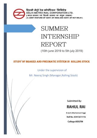 Study of Brakes and Pneumatic System in Rolling Stock
Under the supervision of
Mr. Neeraj Singh (Manager,Rolling Stock)
Submitted By:
B.tech (Mechanical Engg)
(10th june 2019 to 5th july 2019)
 