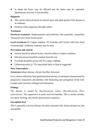98 Small Ruminant Production and Management : Grade 10
 In sheep the horns may be affected and the horns may be separated.
Spontaneous recovery is also possible.
Diagnosis
 This can be achieved based on clinical signs and rapid spread of the disease as
an outbreak.
 Isolation of the organisms through culture.
Treatment
Pareteral treatment- Sulphonamides and antibiotics like penicillin, Ampicillin,
Tetracyline have been found useful
Local treatment-5% Copper sulphate, 2% formalin and Crystal violet have been
recommended. Antibiotic ointment may be used.
Prevention and control
 Animal should be placed on dry, smooth surface in indoor condition.
 Infected animal should be isolated from the rest
 Foot bath should be given with 5% copper sulphate.
 Chlortetracycline @ 75% mg/animal daily in feed as suggested.
Para Tuberculosis
Synonyms-Johnes disease, chronic bacillary dysentery
It is a chronic infectious fetal gastrointestinal disease of ruminants characterized by
progressive emaciation and diarrhea with thickening and corrugation of the wall.
Lymph nodes becomes enlarged and edematous.
Etiology
The disease is caused by Mycobacterium Johnei (Mycobacterium Para-
tuberculosis). The organism is a small, acid fast bacillus. This is strictly aerobic,
non spore forming, non-motile gram positive organism
Susceptible host
This is generally a bovine disease but other ruminants like sheep and goat are also
susceptible.
 