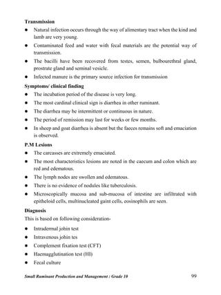 Small Ruminant Production and Management : Grade 10 99
Transmission
 Natural infection occurs through the way of alimentary tract when the kind and
lamb are very young.
 Contaminated feed and water with fecal materials are the potential way of
transmission.
 The bacilli have been recovered from testes, semen, bulbourethral gland,
prostrate gland and seminal vesicle.
 Infected manure is the primary source infection for transmission
Symptoms/ clinical finding
 The incubation period of the disease is very long.
 The most cardinal clinical sign is diarrhea in other ruminant.
 The diarrhea may be intermittent or continuous in nature.
 The period of remission may last for weeks or few months.
 In sheep and goat diarrhea is absent but the faeces remains soft and emaciation
is observed.
P.M Lesions
 The carcasses are extremely emaciated.
 The most characteristics lesions are noted in the caecum and colon which are
red and edematous.
 The lymph nodes are swollen and edematous.
 There is no evidence of nodules like tuberculosis.
 Microscopically mucosa and sub-mucosa of intestine are infiltrated with
epitheloid cells, multinucleated gaint cells, eosinophils are seen.
Diagnosis
This is based on following consideration-
 Intradermal johin test
 Intravenous johin tes
 Complement fixation test (CFT)
 Haemagglutination test (HI)
 Fecal culture
 