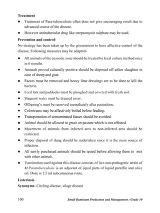 100 Small Ruminant Production and Management : Grade 10
Treatment
 Treatment of Para-tuberculosis often does not give encouraging result due to
advanced course of the disease.
 However antitubercular drug like streptomycin sulphate may be used.
Prevention and control-
No strategy has been taken up by the government to have affective control of the
disease. Following measures may be adapted-
 All animals of the enzootic zone should be treated by fecal culture method once
in 6 months.
 Animals proved culturally positive should be disposed off either slaughter in
case of sheep and goat.
 Faeces must be removed and heavy lime dressings are to be done to kill the
bacteria.
 Feed lots and paddocks must be ploughed and covered with fresh soil.
 Stagnant water must be drained away.
 Offspring’s must be removed immediately after parturition.
 Colostrums may be affectively boiled before feeding.
 Transportation of contaminated faeces should be avoided.
 Animal should be allowed to graze on pasture which is not affected.
 Movement of animals from infected area to non-infected area should be
restricted.
 Proper disposal of dung should be undertaken since it is the main source of
infection.
 All newly purchased animals should be tested before allowing them to mix
with other animals
 Vaccination used against this disease consists of live non-pathogenic strain of
M.Paratuberculosis is an adjuvant of equal parts of liquid paraffin and olive
oil. Dose is 1.5 ml subcutaneous route.
Listeriosis
Synonyms- Circling disease, silage disease
 