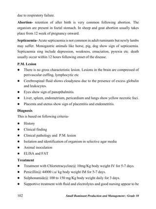102 Small Ruminant Production and Management : Grade 10
due to respiratory failure.
Abortion- retention of after birth is very common following abortion. The
organism are present in foetal stomach. In sheep and goat abortion usually takes
place from 12 week of pregnancy onward.
Septicaemia- Acute septicaemia is not common in adult ruminants but newly lambs
may suffer. Monogastric animals like horse, pig, dog show sign of septicaemia.
Septicaemia sing include depression, weakness, emaciation, pyrexia etc. death
usually occur within 12 hours following onset of the disease.
P.M. Lesion
 There is no gross characteristic lesion. Lesions in the brain are compressed of
perivascular cuffing, lymphocytic etc
 Cerebrospinal fluid shows cloudyness due to the presence of excess globulin
and leukocytes.
 Eyes show sign of panopthalmitis.
 Liver, spleen, endometrium, pericardium and lungs show yellow necrotic foci.
 Placenta and uterus show sign of placentitis and endometritis.
Diagnosis
This is based on following criteria-
 History
 Clinical finding
 Clinical pathology and P.M. lesion
 Isolation and identification of organism in selective agar media
 Animal inoculation
 ELISA and FAT
Treatment
 Treatment with Chlortetracycline@ 10mg/Kg body weight IV for 5-7 days.
 Penicillin@ 44000 i.u/ kg body weight IM for 5-7 days.
 Sulphonamide@ 100 to 150 mg/Kg body weight daily for 3 days.
 Supportive treatment with fluid and electrolytes and good nursing appear to be
 
