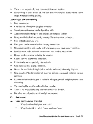 4 Small Ruminant Production and Management : Grade 10
 There is no prejudice by any community towards mutton.
 Sheep dung is only means of fertilizer for sub marginal lands where sheep
drops its feaces during grazing.
Advantages of Goat farming
 Poor man's cow:
 Contribution to the poor people's economy.
 Supplies nutritious and easily digestible milk.
 Additional income for poor and landless or marginal farmer.
 Being small sized animal, easily managed by women and children.
 Cost of feeding is very low.
 Five goats can be maintained as cheaply as one cow.
 No market problem and can be sell whenever people have money problem.
 Provide meat, milk, skin and manure and also used as pack animal.
 Do not need expensive building for housing.
 Can be survive in extreme condition.
 Resist to diseases, especially tuberculosis.
 Goat milk has less allergic problem.
 Due to the small-sized fat globules, and the soft curd, it is easily digested.
 Goat is called "Foster mother of man" as milk is considered better in human
nutrition.
 Excreta and urine of the goat is richer in Nitrogen, potash and phosphorus than
cow dung.
 They are highly prolific and multiplied rapidly.
 There is no prejudice by any community towards mutton.
 Buck has special preference for religious purpose.
C. Assessment
A. Very short Answer Question
1. Why Goat is called poor man cow?
2. Why Goat milk is called Foster mother of man
 