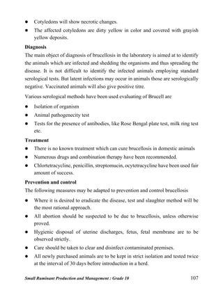 Small Ruminant Production and Management : Grade 10 107
 Cotyledons will show necrotic changes.
 The affected cotyledons are dirty yellow in color and covered with grayish
yellow deposits.
Diagnosis
The main object of diagnosis of brucellosis in the laboratory is aimed at to identify
the animals which are infected and shedding the organisms and thus spreading the
disease. It is not difficult to identify the infected animals employing standard
serological tests. But latent infections may occur in animals those are serologically
negative. Vaccinated animals will also give positive titre.
Various serological methods have been used evaluating of Brucell are
 Isolation of organism
 Animal pathogenecity test
 Tests for the presence of antibodies, like Rose Bengal plate test, milk ring test
etc.
Treatment
 There is no known treatment which can cure brucellosis in domestic animals
 Numerous drugs and combination therapy have been recommended.
 Chlortetracycline, penicillin, streptomucin, ocytetracycline have been used fair
amount of success.
Prevention and control
The following measures may be adapted to prevention and control brucellosis
 Where it is desired to eradicate the disease, test and slaughter method will be
the most rational approach.
 All abortion should be suspected to be due to brucellosis, unless otherwise
proved.
 Hygienic disposal of uterine discharges, fetus, fetal membrane are to be
observed strictly.
 Care should be taken to clear and disinfect contaminated premises.
 All newly purchased animals are to be kept in strict isolation and tested twice
at the interval of 30 days before introduction in a herd.
 