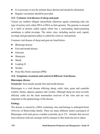 108 Small Ruminant Production and Management : Grade 10
 It is necessary to test the animals those aborted and should be eliminated.
 Regular vaccination should be provided.
12.5 Common viral diseases of sheep and goats
Viruses are smallest obligate intracellular infectious agents containing only one
type of nucleic acid- either DNA or RNA as their genome. The genome is encased
in a shell of protein called capsid which has a surrounding lipid-containing
membrane is called envelope. The entire virus, including nucleic acid, capsid,
envelope and glycoprotein spikes is called the virion or viral particle.
Common viral disease of sheep and goat are listed below-
 Bluetonge disease
 Foot and mouth disease
 Goat pox
 Sheep pox
 Maedi
 Louping ill
 Scrapie
 Peste Des Petitis ruminant (PPR)
12.6 Symptoms, treatment and control of different viral disease.
Bluetongue disease
Synonyms- Sore mouth, pseudo foot and mouth disease
Bluetongue is a viral disease affecting sheep, cattle, deer, goats and camelids
(camels, llamas, alpacas, guanaco and vicuña). Although sheep are most severely
affected, cattle are the main mammalian reservoir of the virus and are very
important in the epidemiology of the disease.
Etiology
The disease is caused by a RNA containing virus and belongs to arthropod borne
Orbivirus of Retroviridae family. There are many different strains (serotypes) of
Bluetongue with each given a number (currently up to 27). Animals that recover
from infection with one serotype will be immune to that strain but not to others.
 
