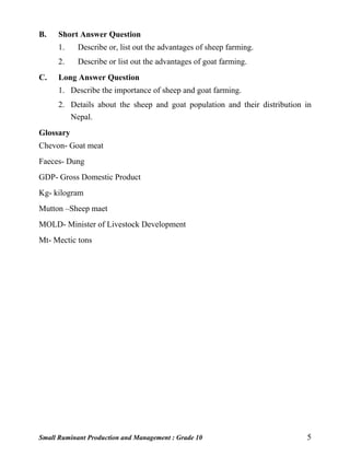 Small Ruminant Production and Management : Grade 10 5
B. Short Answer Question
1. Describe or, list out the advantages of sheep farming.
2. Describe or list out the advantages of goat farming.
C. Long Answer Question
1. Describe the importance of sheep and goat farming.
2. Details about the sheep and goat population and their distribution in
Nepal.
Glossary
Chevon- Goat meat
Faeces- Dung
GDP- Gross Domestic Product
Kg- kilogram
Mutton –Sheep maet
MOLD- Minister of Livestock Development
Mt- Mectic tons
 