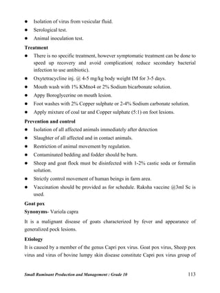 Small Ruminant Production and Management : Grade 10 113
 Isolation of virus from vesicular fluid.
 Serological test.
 Animal inoculation test.
Treatment
 There is no specific treatment, however symptomatic treatment can be done to
speed up recovery and avoid complication( reduce secondary bacterial
infection to use antibiotic).
 Oxytetracycline inj. @ 4-5 mg/kg body weight IM for 3-5 days.
 Mouth wash with 1% KMno4 or 2% Sodium bicarbonate solution.
 Appy Boroglycerine on mouth lesion.
 Foot washes with 2% Copper sulphate or 2-4% Sodium carbonate solution.
 Apply mixture of coal tar and Copper sulphate (5:1) on foot lesions.
Prevention and control
 Isolation of all affected animals immediately after detection
 Slaughter of all affected and in contact animals.
 Restriction of animal movement by regulation.
 Contaminated bedding and fodder should be burn.
 Sheep and goat flock must be disinfected with 1-2% castic soda or formalin
solution.
 Strictly control movement of human beings in farm area.
 Vaccination should be provided as for schedule. Raksha vaccine @3ml Sc is
used.
Goat pox
Synonyms- Variola capra
It is a malignant disease of goats characterized by fever and appearance of
generalized pock lesions.
Etiology
It is caused by a member of the genus Capri pox virus. Goat pox virus, Sheep pox
virus and virus of bovine lumpy skin disease constitute Capri pox virus group of
 