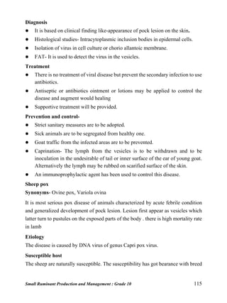 Small Ruminant Production and Management : Grade 10 115
Diagnosis
 It is based on clinical finding like-appearance of pock lesion on the skin.
 Histological studies- Intracytoplasmic inclusion bodies in epidermal cells.
 Isolation of virus in cell culture or chorio allantoic membrane.
 FAT- It is used to detect the virus in the vesicles.
Treatment
 There is no treatment of viral disease but prevent the secondary infection to use
antibiotics.
 Antiseptic or antibiotics ointment or lotions may be applied to control the
disease and augment would healing
 Supportive treatment will be provided.
Prevention and control-
 Strict sanitary measures are to be adopted.
 Sick animals are to be segregated from healthy one.
 Goat traffic from the infected areas are to be prevented.
 Caprination- The lymph from the vesicles is to be withdrawn and to be
inoculation in the undesirable of tail or inner surface of the ear of young goat.
Alternatively the lymph may be rubbed on scarified surface of the skin.
 An immunoprophylactic agent has been used to control this disease.
Sheep pox
Synonyms- Ovine pox, Variola ovina
It is most serious pox disease of animals characterized by acute febrile condition
and generalized development of pock lesion. Lesion first appear as vesicles which
latter turn to pustules on the exposed parts of the body . there is high mortality rate
in lamb
Etiology
The disease is caused by DNA virus of genus Capri pox virus.
Susceptible host
The sheep are naturally susceptible. The susceptibility has got bearance with breed
 