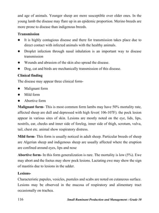 116 Small Ruminant Production and Management : Grade 10
and age of animals. Younger sheep are more susceptible over older ones. In the
young lamb the disease may flare up in an epidemic proportion. Merino breeds are
more prone to disease than indigenous breeds.
Transmission
 It is highly contagious disease and there for transmission takes place due to
direct contact with infected animals with the healthy animals.
 Droplet infection through nasal inhalation is an important way to disease
transmission
 Wounds and abrasion of the skin also spread the disease.
 Dog, cat and birds are mechanically transmission of this disease.
Clinical finding
The disease may appear three clinical form-
 Malignant form
 Mild form
 Abortive form
Malignant form- This is most common form lambs may have 50% mortality rate,
affected sheep are dull and depressed with high fever( 106-107F). the pock lesion
appear in various sites of skin. Lesions are mostly noted on the eye, lids, lips,
nostrils, ear, cheeks and inner side of foreleg, inner side of thigh, scrotum, vulva,
tail, chest etc. animal show respiratory distress.
Mild form- This form is usually noticed in adult sheep. Particular breeds of sheep
are Algerian sheep and indigenous sheep are usually affected where the eruption
are confined around eyes, lips and nose
Abortive form- In this form generalization is rare. The mortality is low (5%). Ewe
may abort and the foetus may show pock lesions. Lactating ewe may show the sign
of mastitis due to lesions in the udder.
Lesions-
Characteristic papules, vesicles, pustules and scabs are noted on cutaneous surface.
Lesions may be observed in the mucosa of respiratory and alimentary tract
occasionally on trachea.
 