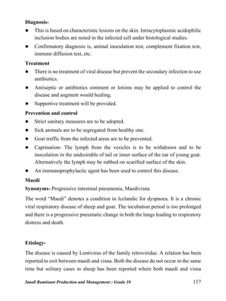 Small Ruminant Production and Management : Grade 10 117
Diagnosis-
 This is based on characteristic lesions on the skin. Intracytoplasmic acidophilic
inclusion bodies are noted in the infected cell under histological studies.
 Confirmatory diagnosis is, animal inoculation test, complement fixation test,
immune diffusion test, etc.
Treatment
 There is no treatment of viral disease but prevent the secondary infection to use
antibiotics.
 Antiseptic or antibiotics ointment or lotions may be applied to control the
disease and augment would healing.
 Supportive treatment will be provided.
Prevention and control
 Strict sanitary measures are to be adopted.
 Sick animals are to be segregated from healthy one.
 Goat traffic from the infected areas are to be prevented.
 Caprination- The lymph from the vesicles is to be withdrawn and to be
inoculation in the undesirable of tail or inner surface of the ear of young goat.
Alternatively the lymph may be rubbed on scarified surface of the skin.
 An immunoprophylactic agent has been used to control this disease.
Maedi
Synonyms- Progressive intestinal pneumonia, Maedivisna
The word “Maedi” denotes a condition in Icelandic for dyspnoea. It is a chronic
viral respiratory disease of sheep and goat. The incubation period is too prolonged
and there is a progressive pneumatic change in both the lungs leading to respiratory
distress and death.
Etiology-
The disease is caused by Lentivirus of the family retroviridae. A relation has been
reported to exit between maedi and visna. Both the disease do not occur in the same
time but solitary cases in sheep has been reported where both maedi and visna
 