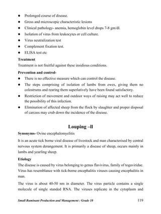 Small Ruminant Production and Management : Grade 10 119
 Prolonged course of disease.
 Gross and microscopic characteristic lesions
 Clinical pathology- anemia, hemoglobin level drops 7-8 gm/dl.
 Isolation of virus from leukocytes or cell culture.
 Virus neutralization test
 Complement fixation test.
 ELISA test etc
Treatment
Treatment is not fruitful against these insidious conditions.
Prevention and control-
 There is no effective measure which can control the disease.
 The steps comprising of isolation of lambs from ewes, giving them no
colostrums and rearing them superlatively have been found satisfactory.
 Restriction of movement and outdoor ways of raising may act well to reduce
the possibility of this infection.
 Elimination of affected sheep from the flock by slaughter and proper disposal
of carcass may crub down the incidence of the disease.
Louping –ll
Synonyms- Ovine encephalomyelitis
It is an acute tick borne viral disease of livestock and man characterised by central
nervous system derangement. It is primarily a disease of sheep, occurs mainly in
lambs and yearling sheep.
Etiology
The disease is caused by virus belonging to genus flavivirus, family of togaviridae.
Virus has resemblance with tick-borne encephalitis viruses causing encephalitis in
man.
The virus is about 40-50 nm in diameter. The virus particle contains a single
molecule of single standed RNA. The viruses replicate in the cytoplasm and
 