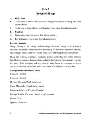 6 Small Ruminant Production and Management : Grade 10
Unit 2
Breed of Sheep
A. Objectives
 To be able to know about native or indigenous breeds of sheep and their
characteristics.
 To be able to know about exotic breeds of sheep and their characteristics
B. Contents
1. Natives breeds of sheep and their characteristics.
2. Exotic breeds of sheep and their characteristics.
Learning process
Sheep farming is the raising and breeding of domestic sheep. It is a branch
of animal husbandry. Sheep are raised principally for their meat (lamb and mutton),
milk (sheep's milk), and fiber (wool). They also yield sheepskin and parchment.
Sheep can be raised in range of temperate climates, including arid zones. Farmers
build fences, housing, shearing sheds and other facilities on their property, such as
for water, feed, transport and pest control. Most farms are managed so sheep
can graze pastures, sometimes under the control of a shepherd or sheep dog.
Zoological classification of sheep
Kingdom- Animal
Kingdom- Animal
Phylum- Chordata (With back bone)
Class- Mammalia (Cuckle their young)
Order- Artiodactyla (Even toed hoofed)
Family- Bovidae (Presence of rumen, gall bladder)
Genus- Ovis
Species- Ovis aries
 