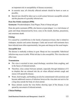 Small Ruminant Production and Management : Grade 10 123
an important role in susceptibility of disease occurrence.
 In enzootic area, all clinically affected animals should be burnt as soon as
possible;
 Special care should be taken up to avoid contact between susceptible animals
and the placenta of a possibly infected one.
Peste Des Petitis ruminant (PPR)
Synonyms- Pseudorinderpest, Goat Plague, Peste of sheep and goat
Peste des petits ruminants (PPR), also known as‘goat plague’, is a viral disease of
goats and sheep characterized by fever, sores in the mouth, diarrhea, pneumonia,
and sometimes death.
Etiology
It is caused by a morbillivirus in the family of paramyxoviruses, that is related to
rinderpest, measles and canine distemper. Cattle and several wild ruminants have
been infected most often experimentally, but goats and sheep are the usual targets.
Susceptible host
The disease is markedly evidence in goat. Sheep are less susceptible. Subclinical
infection may occur in cattle. White tail deer is also susceptible. This virus does not
affect man.
Transmission
 The virus is secreted in tears, nasal discharge, secretions from coughing, and
in the faeces of infected animals.
 Therefore, close contact between animals, especially through inhalation of fi
ne droplets that are released into the air when affected animals cough and
sneeze will spread the disease.
 Water, feed troughs, and bedding can also be contaminated with secretions and
become additional sources of infection; however the virus does not survive for
a long time outside the body of a host animal.
 Since animals excrete the virus before showing signs of the disease, it can
spread by movement of infected animals.
Clinical findings
 