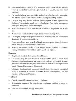 124 Small Ruminant Production and Management : Grade 10
 Similar to Rinderpest in cattle, after an incubation period of 3-6 days, there is
a sudden onset of fever, severe depression, loss of appetite, and clear nasal
discharge.
 The nasal discharge becomes thicker and yellow, often becoming so profuse
that it forms a crust that blocks the nostrils causing respiratory distress.
 The eyes may also become infected, causing eyelids to mat together with
discharge. Tissues in the mouth can swell and ulcers form on the lower gums,
dental pad, hard palate, cheeks and tongue.
 Severe diarrhea develops in some animals, resulting in dehydration and weight
loss.
 Pneumonia is common in later stages. Pregnant animals may abort.
 The prognosis of peste des petits ruminants is poor and death can occur within
fi ve to ten days of the onset of fever.
 Young animals are most severely affected, goats more than sheep. In its most
severe form (peracute) animals are found dead.
 However, the disease can be mild or unapparent and circulate in a country
causing little or no illness until susceptible goats are exposed.
Diagnosis
 Diagnosis is based on History and clinical findins.
 The disease may be suspected when there is sudden onset of fever, nasal
discharges, diarrhoea in sheep and goats, while cattle are uninvolved. Because
the disease could resemble a great many common diseases including Foot and
Mouth Disease, Bluetongue or Rinderpest.
 Laboratory confirrmation is important. Identification of the virus or serological
testing is performed as outlined in the OIE Manual of Diagnostic Tests and
Vaccines for Terrestrial Animals.
Treatment
 There is no specific treatment among viral disease.
 Symptomatic treatment for bacteria and respiratory problem be done by
antibiotics.
 Fluid and antimicrobial therapy is indicated.
 