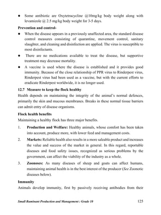 Small Ruminant Production and Management : Grade 10 125
 Some antibiotic are Oxytetracycline @10mg/kg body weight along with
levamizole @ 2.5 mg/kg body weight for 3-5 days.
Prevention and control-
 When the disease appears in a previously unaffected area, the standard disease
control measures consisting of quarantine, movement control, sanitary
slaughter, and cleaning and disinfection are applied. The virus is susceptible to
most disinfectants.
 There are no medications available to treat the disease, but supportive
treatment may decrease mortality.
 A vaccine is used where the disease is established and it provides good
immunity. Because of the close relationship of PPR virus to Rinderpest virus,
Rinderpest virus had been used as a vaccine, but with the current efforts to
eradicate Rinderpest worldwide, it is no longer used.
12.7 Measure to keep the flock healthy
Health depends on maintaining the integrity of the animal’s normal defences,
primarily the skin and mucous membranes. Breaks in these normal tissue barriers
can admit entry of disease organisms.
Flock health benefits
Maintaining a healthy flock has three major benefits.
1. Production and Welfare: Healthy animals, whose comfort has been taken
into account, produce more, with lower feed and management costs.
2. Markets: Reliable health also results in a more saleable product and increases
the value and success of the market in general. In this regard, reportable
diseases and food safety issues, recognized as serious problems by the
government, can affect the viability of the industry as a whole.
3. Zoonoses: As many diseases of sheep and goats can affect humans,
maintaining animal health is in the best interest of the producer (See Zoonotic
diseases below).
Immunity
Animals develop immunity, first by passively receiving antibodies from their
 