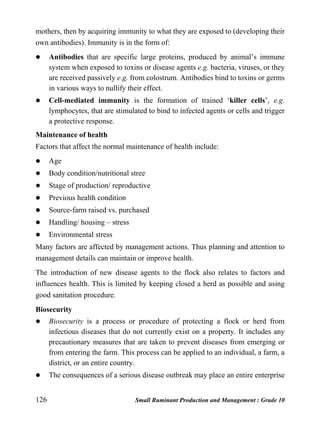 126 Small Ruminant Production and Management : Grade 10
mothers, then by acquiring immunity to what they are exposed to (developing their
own antibodies). Immunity is in the form of:
 Antibodies that are specific large proteins, produced by animal’s immune
system when exposed to toxins or disease agents e.g. bacteria, viruses, or they
are received passively e.g. from colostrum. Antibodies bind to toxins or germs
in various ways to nullify their effect.
 Cell-mediated immunity is the formation of trained ‘killer cells’, e.g.
lymphocytes, that are stimulated to bind to infected agents or cells and trigger
a protective response.
Maintenance of health
Factors that affect the normal maintenance of health include:
 Age
 Body condition/nutritional stree
 Stage of production/ reproductive
 Previous health condition
 Source-farm raised vs. purchased
 Handling/ housing – stress
 Environmental stress
Many factors are affected by management actions. Thus planning and attention to
management details can maintain or improve health.
The introduction of new disease agents to the flock also relates to factors and
influences health. This is limited by keeping closed a herd as possible and using
good sanitation procedure.
Biosecurity
 Biosecurity is a process or procedure of protecting a flock or herd from
infectious diseases that do not currently exist on a property. It includes any
precautionary measures that are taken to prevent diseases from emerging or
from entering the farm. This process can be applied to an individual, a farm, a
district, or an entire country.
 The consequences of a serious disease outbreak may place an entire enterprise
 