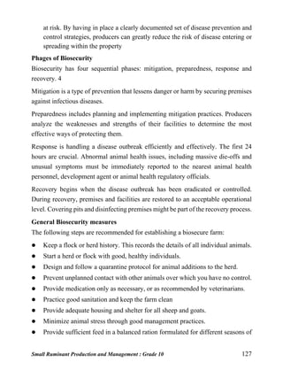 Small Ruminant Production and Management : Grade 10 127
at risk. By having in place a clearly documented set of disease prevention and
control strategies, producers can greatly reduce the risk of disease entering or
spreading within the property
Phages of Biosecurity
Biosecurity has four sequential phases: mitigation, preparedness, response and
recovery. 4
Mitigation is a type of prevention that lessens danger or harm by securing premises
against infectious diseases.
Preparedness includes planning and implementing mitigation practices. Producers
analyze the weaknesses and strengths of their facilities to determine the most
effective ways of protecting them.
Response is handling a disease outbreak efficiently and effectively. The first 24
hours are crucial. Abnormal animal health issues, including massive die-offs and
unusual symptoms must be immediately reported to the nearest animal health
personnel, development agent or animal health regulatory officials.
Recovery begins when the disease outbreak has been eradicated or controlled.
During recovery, premises and facilities are restored to an acceptable operational
level. Covering pits and disinfecting premises might be part of the recovery process.
General Biosecurity measures
The following steps are recommended for establishing a biosecure farm:
 Keep a flock or herd history. This records the details of all individual animals.
 Start a herd or flock with good, healthy individuals.
 Design and follow a quarantine protocol for animal additions to the herd.
 Prevent unplanned contact with other animals over which you have no control.
 Provide medication only as necessary, or as recommended by veterinarians.
 Practice good sanitation and keep the farm clean
 Provide adequate housing and shelter for all sheep and goats.
 Minimize animal stress through good management practices.
 Provide sufficient feed in a balanced ration formulated for different seasons of
 