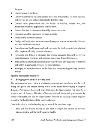 128 Small Ruminant Production and Management : Grade 10
the year.
 Limit visitors to the farm.
 Limit vehicle traffic onto the farm to those that are essential for farm business
and provide an area outside the farm to disinfect tires.
 Control insect populations and the access of wildlife, rodent, bird, and
domesticated animal populations to your farm.
 Ensure that feed is not contaminated by manure or urine.
 Disinfect reusable equipment between animals.
 Examine the herd for diseases.
 Design and implement a disease control program as soon as potential diseases
are detected inside the farm.
 Consult animal health personnel and vaccinate the herd against clostridial and
other important locally endemic diseases.
 Formulate and follow a strategic deworming program designed to prevent
internal parasite problems and maintain dewormer drug effectiveness.
 Treat animals returning from market or exhibition as new additions to the herd
and follow a quarantine protocol for these animals.
 Necropsy all animals that die on the farm as a means to diagnose any diseases
present
Specific Biosecurity measures
a. Bringing new animals into the herd
The most common source of new infections is new animals introduced into the herd.
Sheep and goats can appear healthy while at the same time carrying a range of
diseases. Purchasing sheep and goats that have the least disease risk must be a
primary aim of farmers. The risk of buying infected sheep and goats cannot be
totally eliminated, but can be significantly reduced by making careful enquires
regarding the health status of the sheep and goats.
Once a decision is reached on buying an animal, follow these steps:
1. Find out the disease history of the herd of origin, the results of previous
disease testing and the herd’s current health.
 