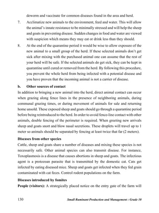 130 Small Ruminant Production and Management : Grade 10
deworm and vaccinate for common diseases found in the area and herd.
7. Acclimatize new animals to the environment, feed and water. This will allow
the animal’s innate resistance to be minimally stressed and will help the sheep
and goats in preventing disease. Sudden changes in food and water are viewed
with suspicion which means they may eat or drink less than they should.
8. At the end of the quarantine period it would be wise to allow exposure of the
new animal to a small group of the herd. If these selected animals don’t get
sick after mixing with the purchased animal one can assume that the rest of
your herd will be safe. If the selected animals do get sick, they can be kept in
quarantine until cured or removed from the herd. By following this procedure,
you prevent the whole herd from being infected with a potential disease and
you have proven that the incoming animal is not a carrier of disease.
b. Other sources of contact
In addition to bringing a new animal into the herd, direct animal contact can occur
when grazing along fence lines in the presence of neighboring animals, during
communal grazing times, or during movement of animals for sale and returning
home unsold. These exposed sheep and goats should go through a quarantine period
before being reintroduced to the herd. In order to avoid fence-line contact with other
animals, double fencing of the perimeter is required. When greeting new arrivals
sheep and goats snort and blow nasal secretions. These droplets will travel up to 1
meter so animals should be separated by fencing at least twice that far (2 meters).
Diseases from other species
Cattle, sheep and goats share a number of diseases and mixing these species is not
necessarily safe. Other animal species can also transmit disease. For instance,
Toxoplasmosis is a disease that causes abortions in sheep and goats. The infectious
agent is a protozoan parasite that is transmitted by the domestic cat. Cats get
infected by eating diseased mice. Sheep and goats get infected when they fed grain
contaminated with cat feces. Control rodent populations on the farm.
Diseases introduced by fomites
People (visitors): A strategically placed notice on the entry gate of the farm will
 