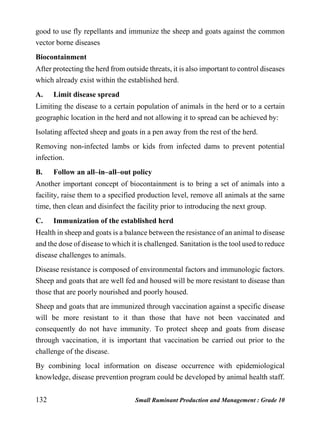 132 Small Ruminant Production and Management : Grade 10
good to use fly repellants and immunize the sheep and goats against the common
vector borne diseases
Biocontainment
After protecting the herd from outside threats, it is also important to control diseases
which already exist within the established herd.
A. Limit disease spread
Limiting the disease to a certain population of animals in the herd or to a certain
geographic location in the herd and not allowing it to spread can be achieved by:
Isolating affected sheep and goats in a pen away from the rest of the herd.
Removing non-infected lambs or kids from infected dams to prevent potential
infection.
B. Follow an all–in–all–out policy
Another important concept of biocontainment is to bring a set of animals into a
facility, raise them to a specified production level, remove all animals at the same
time, then clean and disinfect the facility prior to introducing the next group.
C. Immunization of the established herd
Health in sheep and goats is a balance between the resistance of an animal to disease
and the dose of disease to which it is challenged. Sanitation is the tool used to reduce
disease challenges to animals.
Disease resistance is composed of environmental factors and immunologic factors.
Sheep and goats that are well fed and housed will be more resistant to disease than
those that are poorly nourished and poorly housed.
Sheep and goats that are immunized through vaccination against a specific disease
will be more resistant to it than those that have not been vaccinated and
consequently do not have immunity. To protect sheep and goats from disease
through vaccination, it is important that vaccination be carried out prior to the
challenge of the disease.
By combining local information on disease occurrence with epidemiological
knowledge, disease prevention program could be developed by animal health staff.
 