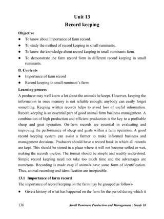 136 Small Ruminant Production and Management : Grade 10
Unit 13
Record keeping
Objective
 To know about importance of farm record.
 To study the method of record keeping in small ruminants.
 To know the knowledge about record keeping in small ruminants farm.
 To demonstrate the farm record form in different record keeping in small
ruminants.
B. Contents
 Importance of farm record
 Record keeping in small ruminant’s farm
Learning process
A producer may well know a lot about the animals he keeps. However, keeping the
information in ones memory is not reliable enough; anybody can easily forget
something. Keeping written records helps to avoid loss of useful information.
Record keeping is an essential part of good animal farm business management. A
combination of high production and efficient production is the key to a profitable
sheep and goat operation. On-farm records are essential in evaluating and
improving the performance of sheep and goats within a farm operation. A good
record keeping system can assist a farmer to make informed business and
management decisions. Producers should have a record book in which all records
are kept. This should be stored in a place where it will not become soiled or wet,
making the records useless. The format should be simple and readily understood.
Simple record keeping need not take too much time and the advantages are
numerous. Recording is made easy if animals have some form of identification.
Thus, animal recording and identification are inseparable.
13.1 Importance of farm record
The importance of record keeping on the farm may be grouped as follows-
 Give a history of what has happened on the farm for the period during which it
 
