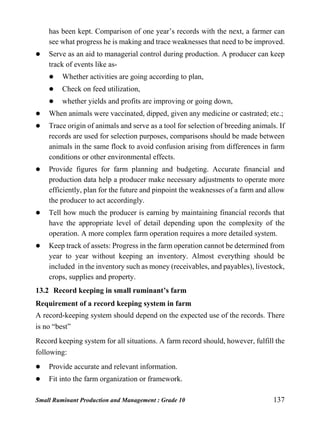 Small Ruminant Production and Management : Grade 10 137
has been kept. Comparison of one year’s records with the next, a farmer can
see what progress he is making and trace weaknesses that need to be improved.
 Serve as an aid to managerial control during production. A producer can keep
track of events like as-
 Whether activities are going according to plan,
 Check on feed utilization,
 whether yields and profits are improving or going down,
 When animals were vaccinated, dipped, given any medicine or castrated; etc.;
 Trace origin of animals and serve as a tool for selection of breeding animals. If
records are used for selection purposes, comparisons should be made between
animals in the same flock to avoid confusion arising from differences in farm
conditions or other environmental effects.
 Provide figures for farm planning and budgeting. Accurate financial and
production data help a producer make necessary adjustments to operate more
efficiently, plan for the future and pinpoint the weaknesses of a farm and allow
the producer to act accordingly.
 Tell how much the producer is earning by maintaining financial records that
have the appropriate level of detail depending upon the complexity of the
operation. A more complex farm operation requires a more detailed system.
 Keep track of assets: Progress in the farm operation cannot be determined from
year to year without keeping an inventory. Almost everything should be
included in the inventory such as money (receivables, and payables), livestock,
crops, supplies and property.
13.2 Record keeping in small ruminant’s farm
Requirement of a record keeping system in farm
A record-keeping system should depend on the expected use of the records. There
is no “best”
Record keeping system for all situations. A farm record should, however, fulfill the
following:
 Provide accurate and relevant information.
 Fit into the farm organization or framework.
 