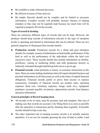 138 Small Ruminant Production and Management : Grade 10
 Be available to make informed decisions.
 Be efficient in terms of time and cost.
 Be simple. Records should not be complex and be limited to necessary
information. Complex records will probably increase chances of making
mistakes or they may not be regularly kept because too much time will be
required to properly fill out the records.
Types of record in farming
There are numerous different types of records that can be kept. However, the
producer should keep records of information relevant to the type of enterprise
he/she is operating and limited to information that can be utilized. There are two
general categories of sheep/goat farm records namely-
 Production records: Production records for a sheep and goat enterprise
should, for example, consist of information on herd health, performance of the
herd as well as the performance of the individuals within the herd over
successive years. These records should also include information on fertility,
prolificacy, rearing or mothering ability and milk production directly or
indirectly estimated through lamb/kid growth rate to a given age.
 Financial records: relate primarily to money or economic interactions on the
farm. There are some lending institutions that will require detailed business and
personal information on all farm assets as well as the status of unpaid financial
obligations. Financial records justify or prove farm income or expense
transactions. Examples of financial records are product sales, operating
expenses (feed cost, veterinary expenses, forage seeds etc.), equipment
purchases, accounts payable, inventories, depreciation records, loan balances
and price information.
General principles of Record keeping farm
 All records, to be of value, must be accurate, neat and complete. One way of
making sure that records are accurate is by filling them in as soon as possible
after the operation or transaction and by checking them regularly. If possible
records should be kept every day.
 The other important rule in keeping accurate records is to actually measure
quantities. It is no use for example guessing the area of land or yields. Land
 