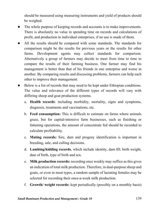 Small Ruminant Production and Management : Grade 10 139
should be measured using measuring instruments and yield of products should
be weighed.
 The whole purpose of keeping records and accounts is to make improvements.
There is absolutely no value in spending time on records and calculations of
profit, and production in individual enterprises, if no use is made of them.
 All the results should be compared with some standards. The standards for
comparison might be the results for previous years or the results for other
farms. Development agents may collect standards for comparison.
Alternatively a group of farmers may decide to meet from time to time to
compare the results of their farming business. One farmer may find his
management is better than that of his friends in one enterprise and worse in
another. By comparing results and discussing problems, farmers can help each
other to improve their management.
 Below is a list of records that may need to be kept under Ethiopian conditions.
The value and relevance of the different types of records will vary with
differing sheep and goat production systems.
a. Health records: including morbidity, mortality, signs and symptoms,
diagnosis, treatments and vaccinations, etc.
b. Feed consumption: This is difficult to estimate on farms where animals
graze, but for capital-intensive farm businesses, such as finishing or
fattening operations, the amount of concentrate fed should be recorded to
calculate profitability.
c. Mating records: Sire, dam and progeny identification is important in
breeding, sale, and culling decisions.
d. Lambing/kidding records, which include identity, dam ID, birth weight,
date of birth, type of birth and sex.
e. Milk production records: recording once weekly may suffice as this gives
an indication of total milk production. Therefore, in dual-purpose sheep and
goats, or even in meat types, a random sample of lactating females may be
selected for recording their once-a-week milk production.
f. Growth/ weight records: kept periodically (possibly on a monthly basis)
 