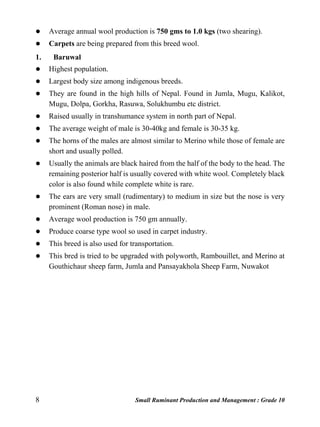 8 Small Ruminant Production and Management : Grade 10
 Average annual wool production is 750 gms to 1.0 kgs (two shearing).
 Carpets are being prepared from this breed wool.
1. Baruwal
 Highest population.
 Largest body size among indigenous breeds.
 They are found in the high hills of Nepal. Found in Jumla, Mugu, Kalikot,
Mugu, Dolpa, Gorkha, Rasuwa, Solukhumbu etc district.
 Raised usually in transhumance system in north part of Nepal.
 The average weight of male is 30-40kg and female is 30-35 kg.
 The horns of the males are almost similar to Merino while those of female are
short and usually polled.
 Usually the animals are black haired from the half of the body to the head. The
remaining posterior half is usually covered with white wool. Completely black
color is also found while complete white is rare.
 The ears are very small (rudimentary) to medium in size but the nose is very
prominent (Roman nose) in male.
 Average wool production is 750 gm annually.
 Produce coarse type wool so used in carpet industry.
 This breed is also used for transportation.
 This bred is tried to be upgraded with polyworth, Rambouillet, and Merino at
Gouthichaur sheep farm, Jumla and Pansayakhola Sheep Farm, Nuwakot
 