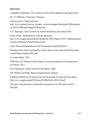 Small Ruminant Production and Management : Grade 10 143
References
Amaledhu Chakarbarti, The Textbook of Preventive Medicine,.6th edition.2017.
Dr. A.U.Bhikane, Veterinary Clinicians,
Expert system of sheep and goat,
http://www.agritech.tnau.ac.in/expert_system/sheepgoat/Breeding%20Manageme
nt%20of%20Sheep%20and%20Goat.htm
G.C. Banergee , The Textbook ok Animal Husbandry,.8th edition,2016
Girma Abebe , Reproduction in Sheep and Goats
http://www.esgpip.org/handbook/Handbook_PDF/Chapter%205_%20Reproductio
n%20in%20Sheep%20and%20Goats.pdf
Goat, sheep and pig production and management, Jagadish Prasad.
Introduction to animal reproduction, https://dese.mo.gov/sites/default/files/aged-
Animal-Repro-Student-Ref..pdf
Livestock Dairy, 2074.
NSR Satri, CK Thomas and RA Singh, Livestock production and management,
5st edition, 2015.
Peter Mcdoland, Animal Nutrition, 6th edition, 2008.
P.D. Mathur and Dahly Sheep and goat disease manual,
Technical bulletin no-20, Record and record keeping on sheep and goat farms,
http://www.esgpip.org/pdf/Technical%20Bulletin%20No.30.pdf
The goats, their production and health management, Dr. BR Joshi and B.S.
Shrestha.
 