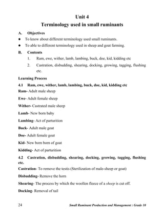 24 Small Ruminant Production and Management : Grade 10
Unit 4
Terminology used in small ruminants
A. Objectives
 To know about different terminology used small ruminants.
 To able to different terminology used in sheep and goat farming.
B. Contents
1. Ram, ewe, wither, lamb, lambing, buck, doe, kid, kidding etc
2. Castration, disbudding, shearing, docking, growing, tagging, flushing
etc.
Learning Process
4.1 Ram, ewe, wither, lamb, lambing, buck, doe, kid, kidding etc
Ram- Adult male sheep
Ewe- Adult female sheep
Wither- Castrated male sheep
Lamb- New born baby
Lambing- Act of parturition
Buck- Adult male goat
Doe- Adult female goat
Kid- New born born of goat
Kidding- Act of parturition
4.2 Castration, disbudding, shearing, docking, growing, tagging, flushing
etc.
Castration- To remove the testis (Sterilization of male-sheep or goat)
Disbudding- Remove the horn
Shearing- The process by which the woollen fleece of a sheep is cut off.
Docking- Removal of tail
 