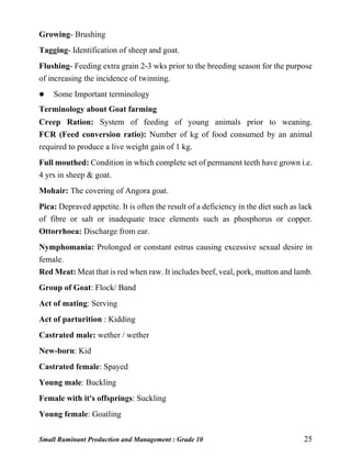 Small Ruminant Production and Management : Grade 10 25
Growing- Brushing
Tagging- Identification of sheep and goat.
Flushing- Feeding extra grain 2-3 wks prior to the breeding season for the purpose
of increasing the incidence of twinning.
 Some Important terminology
Terminology about Goat farming
Creep Ration: System of feeding of young animals prior to weaning.
FCR (Feed conversion ratio): Number of kg of food consumed by an animal
required to produce a live weight gain of 1 kg.
Full mouthed: Condition in which complete set of permanent teeth have grown i.e.
4 yrs in sheep & goat.
Mohair: The covering of Angora goat.
Pica: Depraved appetite. It is often the result of a deficiency in the diet such as lack
of fibre or salt or inadequate trace elements such as phosphorus or copper.
Ottorrhoea: Discharge from ear.
Nymphomania: Prolonged or constant estrus causing excessive sexual desire in
female.
Red Meat: Meat that is red when raw. It includes beef, veal, pork, mutton and lamb.
Group of Goat: Flock/ Band
Act of mating: Serving
Act of parturition : Kidding
Castrated male: wether / wether
New-born: Kid
Castrated female: Spayed
Young male: Buckling
Female with it's offsprings: Suckling
Young female: Goatling
 