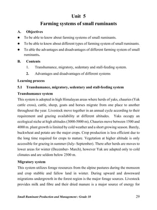 Small Ruminant Production and Management : Grade 10 29
Unit 5
Farming systems of small ruminants
A. Objectives
 To be able to know about farming systems of small ruminants.
 To be able to know about different types of farming system of small ruminants.
 To able the advantages and disadvantages of different farming system of small
ruminants.
B. Contents
1. Transhumance, migratory, sedentary and stall-feeding system.
2. Advantages and disadvantages of different systems
Learning process
5.1 Transhumance, migratory, sedentary and stall-feeding system
Transhumance system
This system is adopted in high Himalayan areas where herds of yaks, chauries (Yak
cattle cross), cattle, sheep, goats and horses migrate from one place to another
throughout the year. Livestock move together in an annual cycle according to their
requirement and grazing availability at different altitudes. Yaks occupy an
ecological niche at high altitudes (3000-5000 m), Chauries move between 1500 and
4000 m. plant growth is limited by cold weather and a short growing season. Barely,
buckwheat and potato are the major crops. Crop production is less efficient due to
the long time required for crops to mature. Vegetation at higher altitude is only
accessible for grazing in summer (July- September). There after herds are moves to
lower areas for winter (December- March), however Yak are adapted only to cold
climates and are seldom below 2500 m.
Migratory system
This system utilizes forage resources from the alpine pastures during the monsoon
and crop stubble and fallow land in winter. During upward and downward
migrations undergrowth in the forest region is the major forage sources. Livestock
provides milk and fibre and their dried manure is a major source of energy for
 