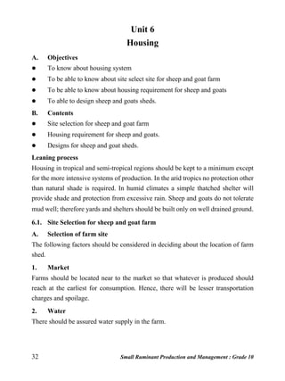 32 Small Ruminant Production and Management : Grade 10
Unit 6
Housing
A. Objectives
 To know about housing system
 To be able to know about site select site for sheep and goat farm
 To be able to know about housing requirement for sheep and goats
 To able to design sheep and goats sheds.
B. Contents
 Site selection for sheep and goat farm
 Housing requirement for sheep and goats.
 Designs for sheep and goat sheds.
Leaning process
Housing in tropical and semi-tropical regions should be kept to a minimum except
for the more intensive systems of production. In the arid tropics no protection other
than natural shade is required. In humid climates a simple thatched shelter will
provide shade and protection from excessive rain. Sheep and goats do not tolerate
mud well; therefore yards and shelters should be built only on well drained ground.
6.1. Site Selection for sheep and goat farm
A. Selection of farm site
The following factors should be considered in deciding about the location of farm
shed.
1. Market
Farms should be located near to the market so that whatever is produced should
reach at the earliest for consumption. Hence, there will be lesser transportation
charges and spoilage.
2. Water
There should be assured water supply in the farm.
 