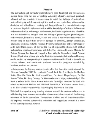 Preface
The curriculum and curricular materials have been developed and revised on a
regular basis with the aim of making education objective-oriented, practical,
relevant and job oriented. It is necessary to instill the feelings of nationalism,
national integrity and democratic spirit in students and equip them with morality,
discipline and self-reliance, creativity and thoughtfulness. It is essential to develop
in them the linguistic and mathematical skills, knowledge of science, information
and communication technology, environment, health and population and life skills.
it is also necessary to bring in them the feeling of preserving and promoting arts
and aesthetics, humanistic norms, values and ideals. It has become the need of the
present time to make them aware of respect for ethnicity, gender, disabilities,
languages, religions, cultures, regional diversity, human rights and social values so
as to make them capable of playing the role of responsible citizens with applied
technical and vocational knowledge and skills. This Learning Resource Material for
Animal Science has been developed in line with the Secondary Level Animal
Science Curriculum with an aim to facilitate the students in their study and learning
on the subject by incorporating the recommendations and feedback obtained from
various schools, workshops and seminars, interaction programs attended by
teachers, students and parents.
In bringing out the learning resource material in this form, the contribution of the
Director General of CDC Dr. Lekhnath Poudel, Prof. Dr. D.K. Singh, Dr. Krishna
Kafle, Shambhu Shah, Dr. Hari prasad Panta, Dr. Amod Thapa Magar, Dr. Raj
Kumar Yadav, Dr. Suraj Gurung, Dr. Ganesh Gautam is highly acknowledged. The
book is written by Dr. Binod Kumar Yadav and the subject matter of the book was
edited by Badrinath Timsina and Khilanath Dhamala. CDC extends sincere thanks
to all those who have contributed in developing this book in this form.
This book is a supplimentary learning resource material for students and teachrs. In
addition they have to make use of other relevnt materials to ensure all the learning
outcomes set in the curriculum. The teachers, students and all other stakeholders
are expected to make constructive comments and suggestions to make it a more
useful learning resource material.
2076 BS Ministry of Education, Science and Technology
Curriculum Development Centre
 