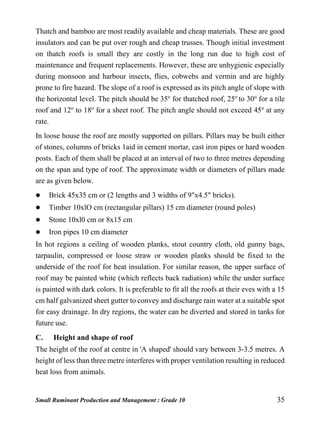 Small Ruminant Production and Management : Grade 10 35
Thatch and bamboo are most readily available and cheap materials. These are good
insulators and can be put over rough and cheap trusses. Though initial investment
on thatch roofs is small they are costly in the long run due to high cost of
maintenance and frequent replacements. However, these are unhygienic especially
during monsoon and harbour insects, flies, cobwebs and vermin and are highly
prone to fire hazard. The slope of a roof is expressed as its pitch angle of slope with
the horizontal level. The pitch should be 35o
for thatched roof, 25o
to 30o
for a tile
roof and 12o
to 18o
for a sheet roof. The pitch angle should not exceed 45o
at any
rate.
In loose house the roof are mostly supported on pillars. Pillars may be built either
of stones, columns of bricks 1aid in cement mortar, cast iron pipes or hard wooden
posts. Each of them shall be placed at an interval of two to three metres depending
on the span and type of roof. The approximate width or diameters of pillars made
are as given below.
 Brick 45x35 cm or (2 lengths and 3 widths of 9"x4.5" bricks).
 Timber 10xlO cm (rectangular pillars) 15 cm diameter (round poles)
 Stone 10xl0 cm or 8x15 cm
 Iron pipes 10 cm diameter
In hot regions a ceiling of wooden planks, stout country cloth, old gunny bags,
tarpaulin, compressed or loose straw or wooden planks should be fixed to the
underside of the roof for heat insulation. For similar reason, the upper surface of
roof may be painted white (which reflects back radiation) while the under surface
is painted with dark colors. It is preferable to fit all the roofs at their eves with a 15
cm half galvanized sheet gutter to convey and discharge rain water at a suitable spot
for easy drainage. In dry regions, the water can be diverted and stored in tanks for
future use.
C. Height and shape of roof
The height of the roof at centre in 'A shaped' should vary between 3-3.5 metres. A
height of less than three metre interferes with proper ventilation resulting in reduced
heat loss from animals.
 