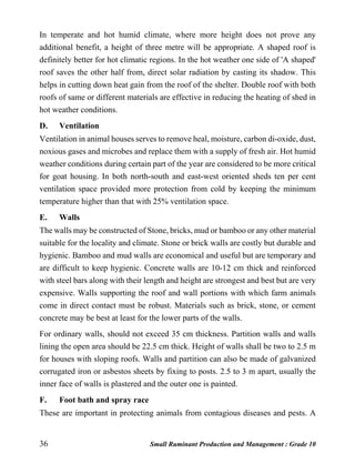 36 Small Ruminant Production and Management : Grade 10
In temperate and hot humid climate, where more height does not prove any
additional benefit, a height of three metre will be appropriate. A shaped roof is
definitely better for hot climatic regions. In the hot weather one side of 'A shaped'
roof saves the other half from, direct solar radiation by casting its shadow. This
helps in cutting down heat gain from the roof of the shelter. Double roof with both
roofs of same or different materials are effective in reducing the heating of shed in
hot weather conditions.
D. Ventilation
Ventilation in animal houses serves to remove heal, moisture, carbon di-oxide, dust,
noxious gases and microbes and replace them with a supply of fresh air. Hot humid
weather conditions during certain part of the year are considered to be more critical
for goat housing. In both north-south and east-west oriented sheds ten per cent
ventilation space provided more protection from cold by keeping the minimum
temperature higher than that with 25% ventilation space.
E. Walls
The walls may be constructed of Stone, bricks, mud or bamboo or any other material
suitable for the locality and climate. Stone or brick walls are costly but durable and
hygienic. Bamboo and mud walls are economical and useful but are temporary and
are difficult to keep hygienic. Concrete walls are 10-12 cm thick and reinforced
with steel bars along with their length and height are strongest and best but are very
expensive. Walls supporting the roof and wall portions with which farm animals
come in direct contact must be robust. Materials such as brick, stone, or cement
concrete may be best at least for the lower parts of the walls.
For ordinary walls, should not exceed 35 cm thickness. Partition walls and walls
lining the open area should be 22.5 cm thick. Height of walls shall be two to 2.5 m
for houses with sloping roofs. Walls and partition can also be made of galvanized
corrugated iron or asbestos sheets by fixing to posts. 2.5 to 3 m apart, usually the
inner face of walls is plastered and the outer one is painted.
F. Foot bath and spray race
These are important in protecting animals from contagious diseases and pests. A
 