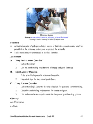 Small Ruminant Production and Management : Grade 10 41
Dipping tanks
Source: www.agritech.tnau.ac.in/expert_system/sheepgoat/
Housing%20of%20sheep%20and%20goats.html
Footbath
 A footbath made of galvanized steel sheets or brick in cement mortar shall be
provided at the entrance to the yard to protect the animals.
 These baths may be embedded in the soil suitably.
Assessment
A. Very short Answer Question
1. Define housing?
2. List out the housing requirement of sheep and goat farming.
B. Short Answer Question
1. Point wise listing on site selection in details.
2. Layout design for sheep and goat sheds.
C. Long Answer Question
1. Define housing? Describe the site selection for goat and sheep farming.
2. Describe the housing requirement for sheep and goat.
3. List and describe the requirement for sheep and goat housing system.
Glossary
cm- Centimeter
m- Meter
 