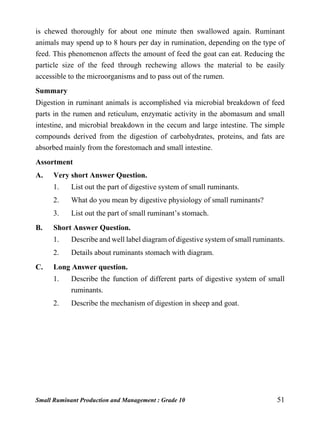 Small Ruminant Production and Management : Grade 10 51
is chewed thoroughly for about one minute then swallowed again. Ruminant
animals may spend up to 8 hours per day in rumination, depending on the type of
feed. This phenomenon affects the amount of feed the goat can eat. Reducing the
particle size of the feed through rechewing allows the material to be easily
accessible to the microorganisms and to pass out of the rumen.
Summary
Digestion in ruminant animals is accomplished via microbial breakdown of feed
parts in the rumen and reticulum, enzymatic activity in the abomasum and small
intestine, and microbial breakdown in the cecum and large intestine. The simple
compounds derived from the digestion of carbohydrates, proteins, and fats are
absorbed mainly from the forestomach and small intestine.
Assortment
A. Very short Answer Question.
1. List out the part of digestive system of small ruminants.
2. What do you mean by digestive physiology of small ruminants?
3. List out the part of small ruminant’s stomach.
B. Short Answer Question.
1. Describe and well label diagram of digestive system of small ruminants.
2. Details about ruminants stomach with diagram.
C. Long Answer question.
1. Describe the function of different parts of digestive system of small
ruminants.
2. Describe the mechanism of digestion in sheep and goat.
 