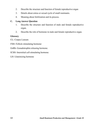 64 Small Ruminant Production and Management : Grade 10
2. Describe the structure and function of female reproductive organ
3. Details about estrus or sexual cycle of small ruminants.
4. Meaning about fertilization and its process.
C. Long Answer Question
1. Describe the structure and function of male and female reproductive
organ.
2. Describe the role of hormone in male and female reproductive organ.
Glossary
CL- Corpus Luteum
FSH- Follicle stimulating hormone
GnRh- Gonadotrophin releasing hormone.
ICSH- Interstitial cell stimulating hormone
LH- Lluteinizing hormone
 