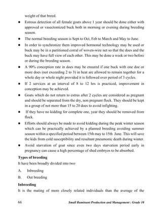 66 Small Ruminant Production and Management : Grade 10
weight of that breed.
 Estrous detection of all female goats above 1 year should be done either with
approved or vasectomized buck both in morning or evening during breeding
season.
 The normal breeding season is Sept to Oct, Feb to March and May to June.
 In order to synchronize them improved hormonal technology may be used or
buck may be in a partitioned corral of woven-wire net so that the does and the
buck may have full view of each other. This may be done a week or two before
or during the breeding season.
 A 90% conception rate in does may be ensured if one buck with one doe or
more does (not exceeding 2 to 3) in heat are allowed to remain together for a
whole day or whole night provided it is followed over period of 3 cycles.
 If 2 services at an interval of 8 to 12 hrs is practiced, improvement in
conception may be achieved.
 Goats which do not return to estrus after 2 cycles are considered as pregnant
and should be separated from the dry, non pregnant flock. They should be kept
in a group of not more than 15 to 20 does to avoid infighting.
 If they have no kidding for complete one, year they should be removed from
flock.
 Efforts should always be made to avoid kidding during the peak winter season
which can be practically achieved by a planned breeding avoiding summer
season within a specified period between 15th may to 15th June. This will save
the kids from cold susceptibility and resultant pneumonic death during winter.
 Avoid starvation of goat since even two days starvation period early in
pregnancy can cause a high percentage of shed embryos to be absorbed.
Types of breeding
It have been broadly divided into two
A. Inbreeding
B. Out breeding
Inbreeding
It is the mating of more closely related individuals than the average of the
 