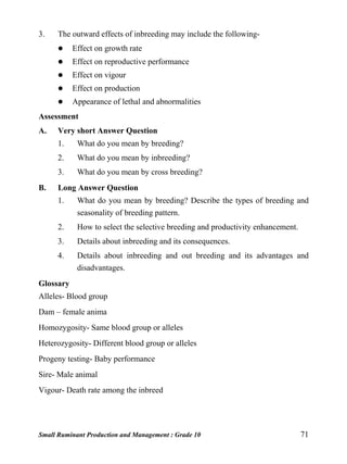 Small Ruminant Production and Management : Grade 10 71
3. The outward effects of inbreeding may include the following-
 Effect on growth rate
 Effect on reproductive performance
 Effect on vigour
 Effect on production
 Appearance of lethal and abnormalities
Assessment
A. Very short Answer Question
1. What do you mean by breeding?
2. What do you mean by inbreeding?
3. What do you mean by cross breeding?
B. Long Answer Question
1. What do you mean by breeding? Describe the types of breeding and
seasonality of breeding pattern.
2. How to select the selective breeding and productivity enhancement.
3. Details about inbreeding and its consequences.
4. Details about inbreeding and out breeding and its advantages and
disadvantages.
Glossary
Alleles- Blood group
Dam – female anima
Homozygosity- Same blood group or alleles
Heterozygosity- Different blood group or alleles
Progeny testing- Baby performance
Sire- Male animal
Vigour- Death rate among the inbreed
 
